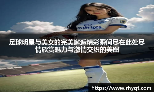足球明星与美女的完美邂逅精彩瞬间尽在此处尽情欣赏魅力与激情交织的美图